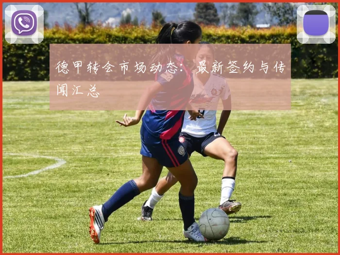 德甲转会市场动态:最新签约与传闻汇总